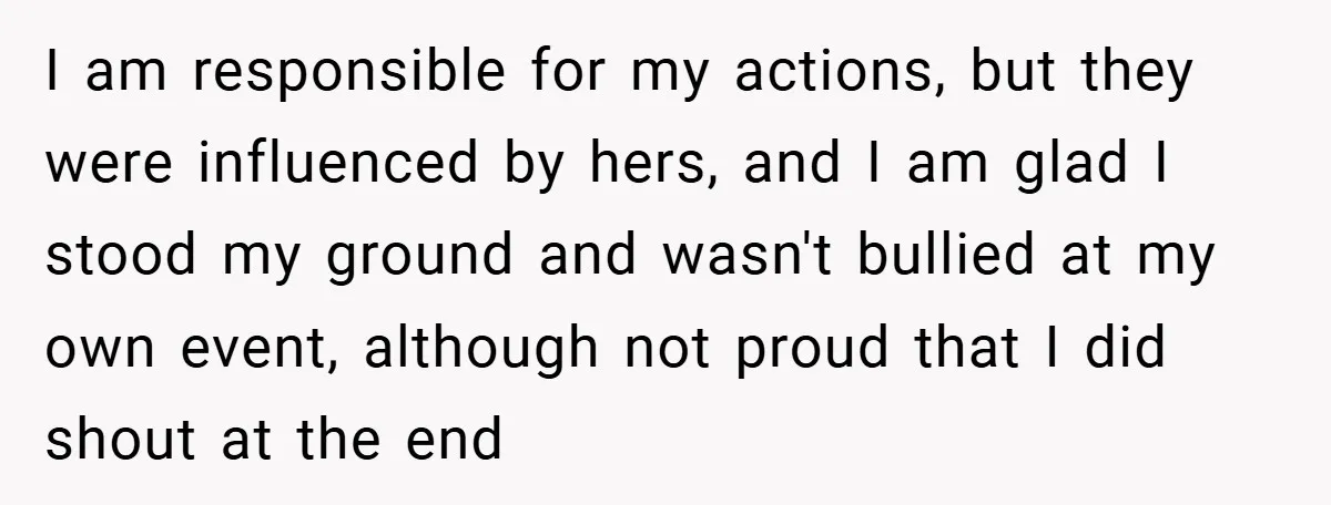 I am responsible for my actions, but they were influenced by hers, and I am glad I stood my ground and wasn't bullied at my own event, although not proud...