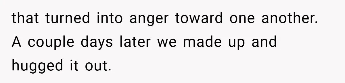 that turned into anger toward one another. A couple days later we made up and hugged it out.