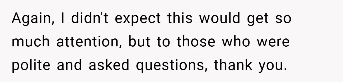Again, I didn't expect this would get so much attention, but to those who were polite and asked questions, thank you.