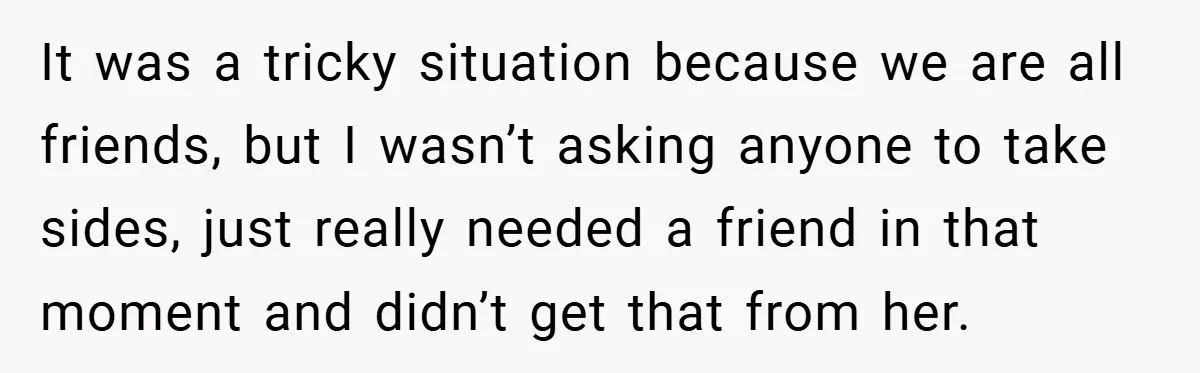 It was a tricky situation because we are all friends, but I wasn’t asking anyone to take sides, just really needed a friend in that moment and didn’t get that...