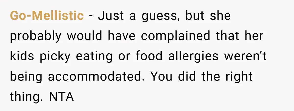 Go-Mellistic − Just a guess, but she probably would have complained that her kids picky eating or food allergies weren’t being accommodated. You did the right thing. NTA