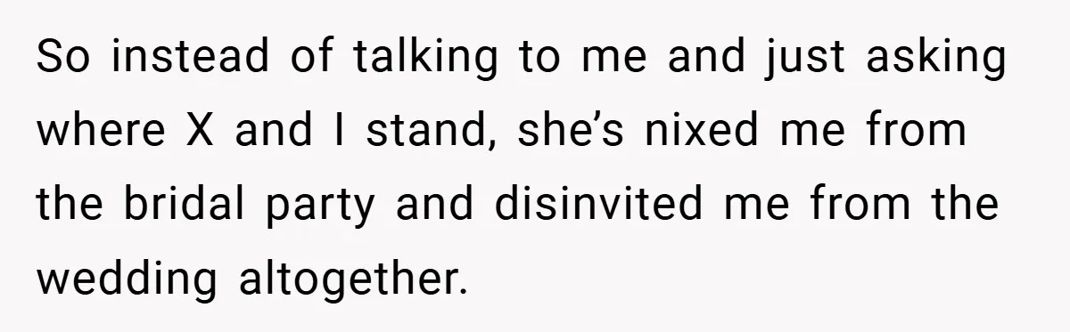 So instead of talking to me and just asking where X and I stand, she’s nixed me from the bridal party and disinvited me from the wedding altogether.