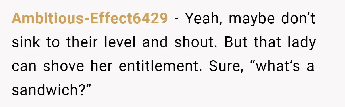 Ambitious-Effect6429 − Yeah, maybe don’t sink to their level and shout. But that lady can shove her entitlement. Sure, “what’s a sandwich?”