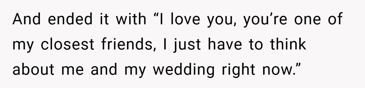 And ended it with “I love you, you’re one of my closest friends, I just have to think about me and my wedding right now.”