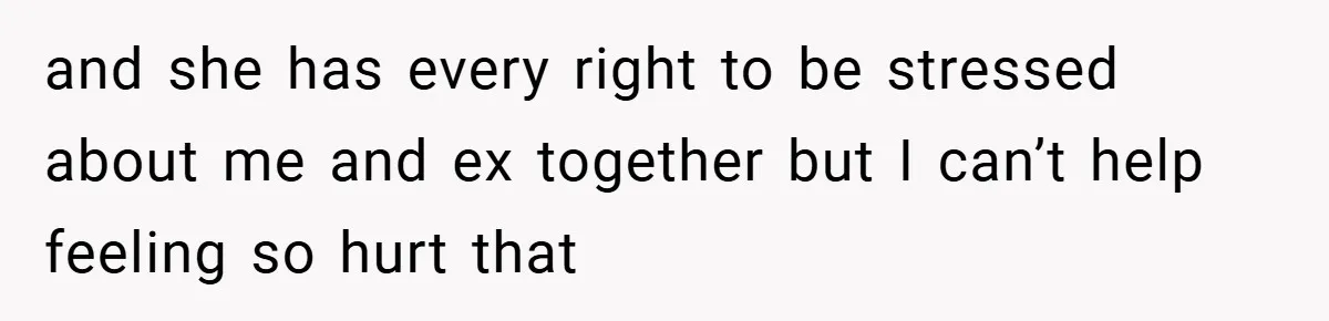 and she has every right to be stressed about me and ex together but I can’t help feeling so hurt that