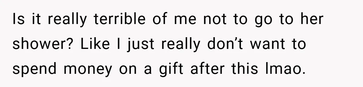 Is it really terrible of me not to go to her shower? Like I just really don’t want to spend money on a gift after this lmao.