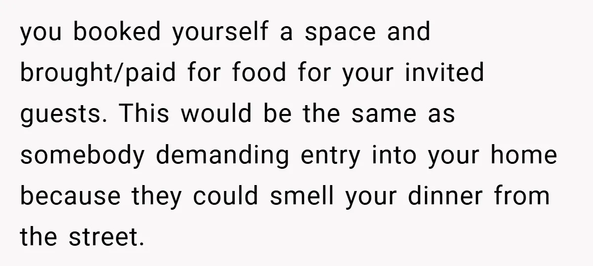 you booked yourself a space and brought/paid for food for your invited guests. This would be the same as somebody demanding entry into your home because they could smell your...
