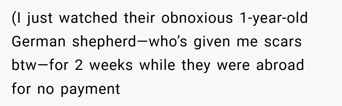(I just watched their obnoxious 1-year-old German shepherd—who’s given me scars btw—for 2 weeks while they were abroad for no payment