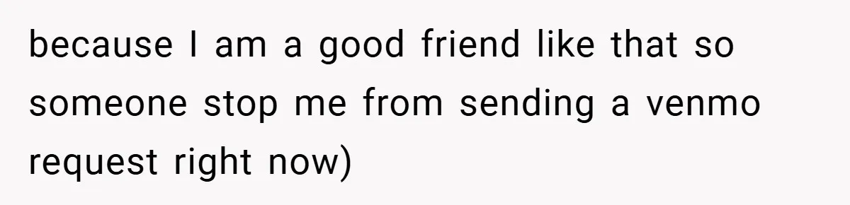 because I am a good friend like that so someone stop me from sending a venmo request right now)
