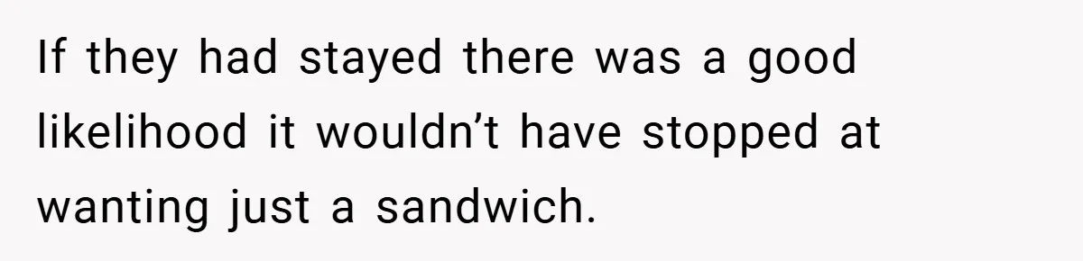 If they had stayed there was a good likelihood it wouldn’t have stopped at wanting just a sandwich.
