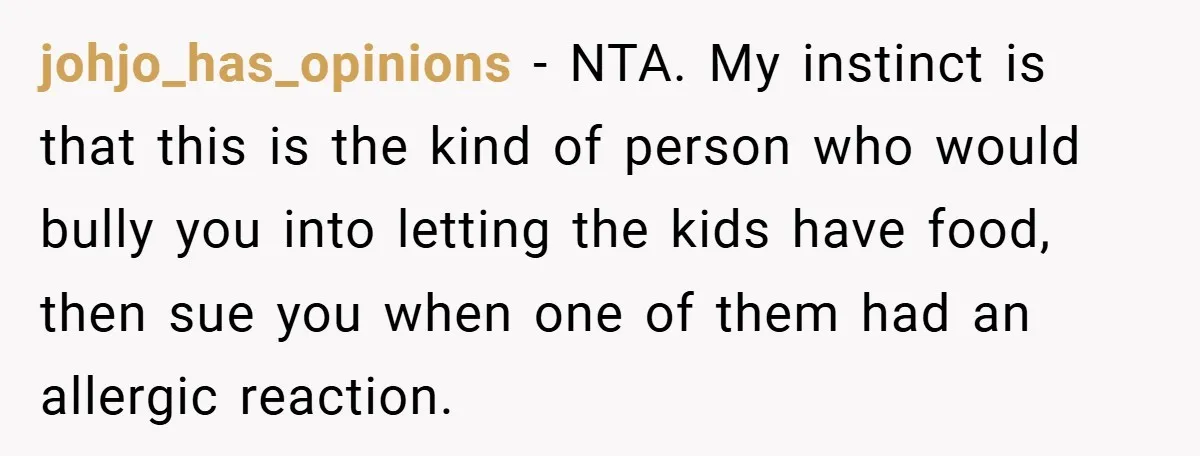 johjo_has_opinions − NTA. My instinct is that this is the kind of person who would bully you into letting the kids have food, then sue you when one of them...