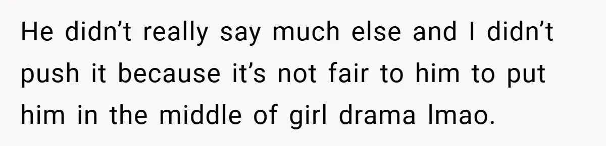 He didn’t really say much else and I didn’t push it because it’s not fair to him to put him in the middle of girl drama lmao.