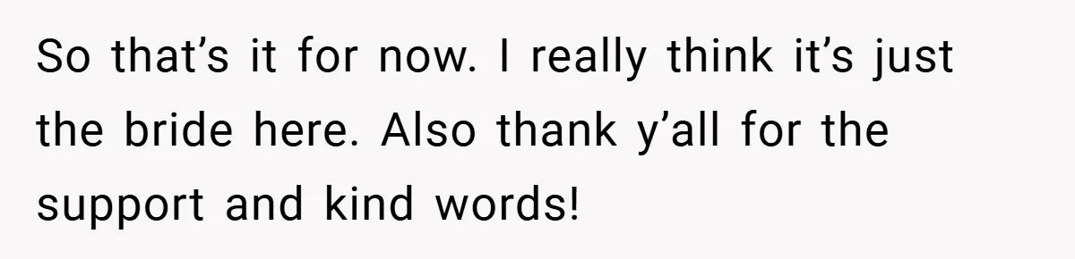 So that’s it for now. I really think it’s just the bride here. Also thank y’all for the support and kind words!