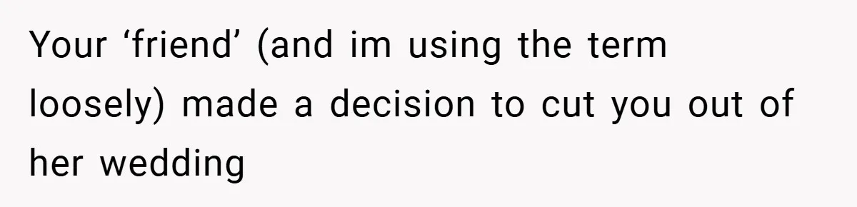 Your ‘friend’ (and im using the term loosely) made a decision to cut you out of her wedding