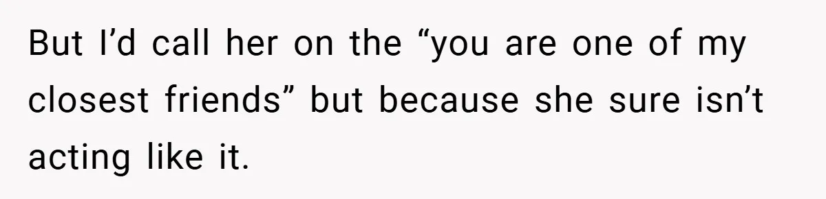 But I’d call her on the “you are one of my closest friends” but because she sure isn’t acting like it.