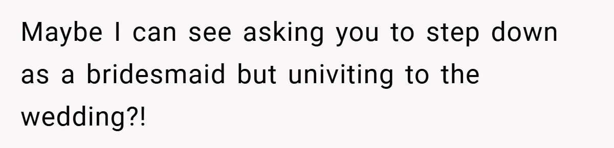 Maybe I can see asking you to step down as a bridesmaid but univiting to the wedding?!