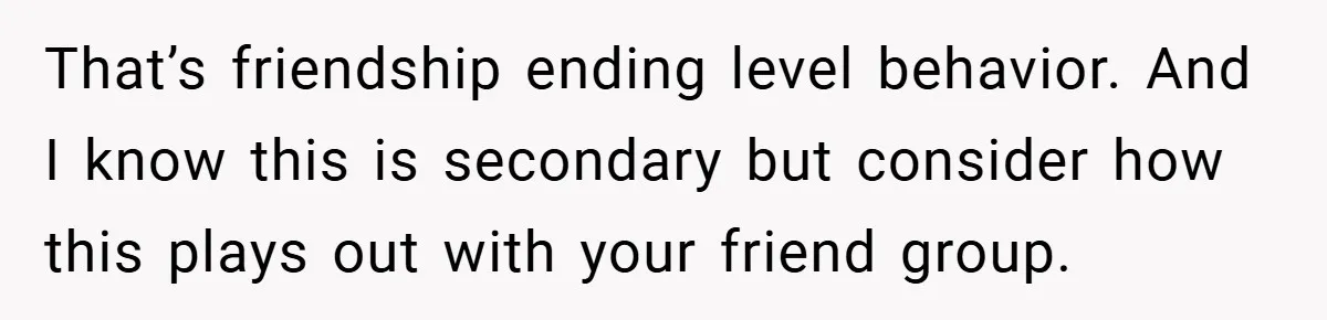 That’s friendship ending level behavior. And I know this is secondary but consider how this plays out with your friend group.