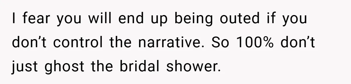 I fear you will end up being outed if you don’t control the narrative. So 100% don’t just ghost the bridal shower.
