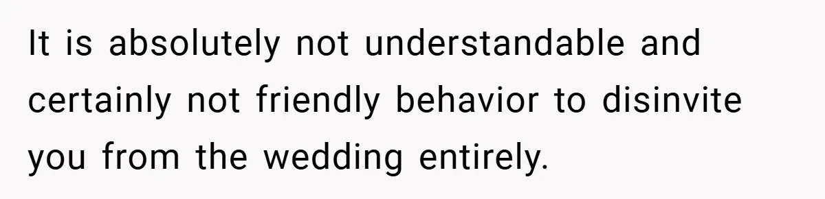 It is absolutely not understandable and certainly not friendly behavior to disinvite you from the wedding entirely.