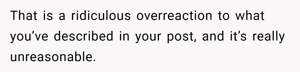 That is a ridiculous overreaction to what you’ve described in your post, and it’s really unreasonable.