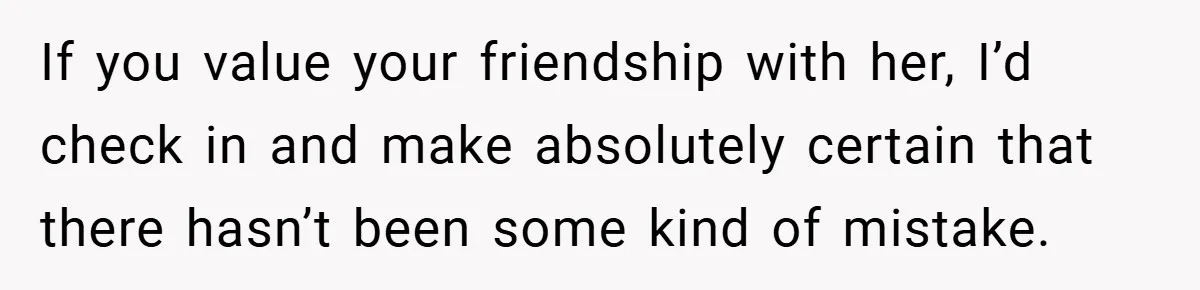 If you value your friendship with her, I’d check in and make absolutely certain that there hasn’t been some kind of mistake.