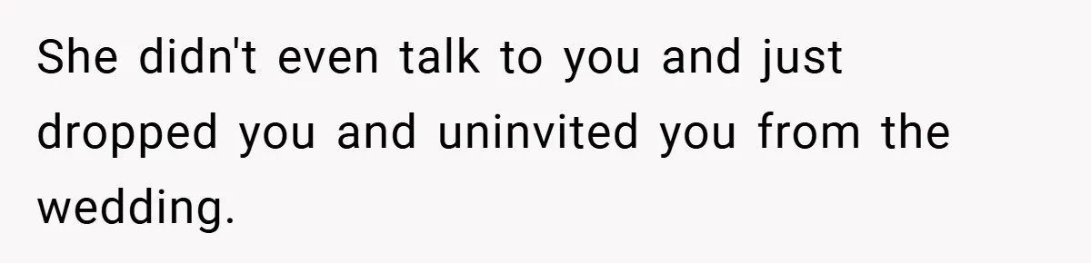 She didn't even talk to you and just dropped you and uninvited you from the wedding.