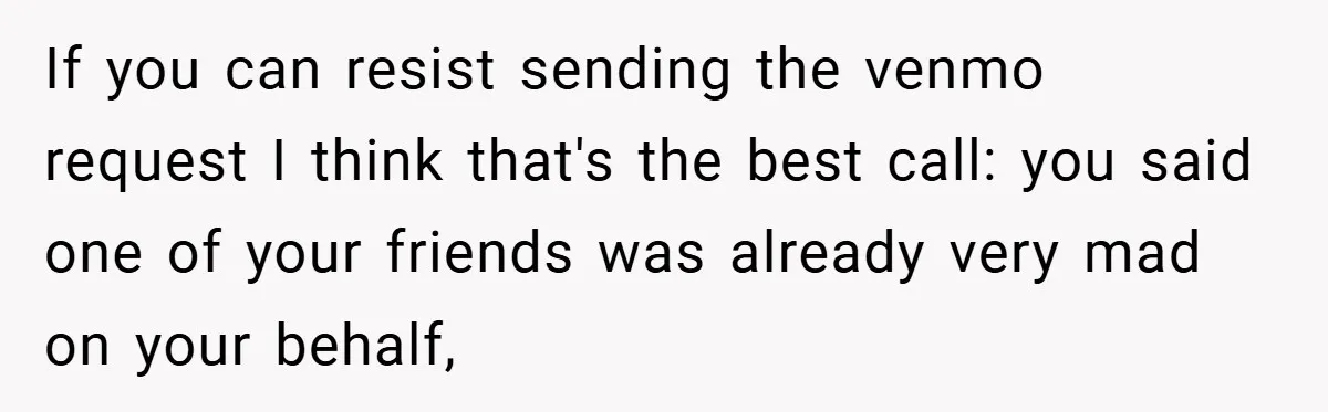 If you can resist sending the venmo request I think that's the best call: you said one of your friends was already very mad on your behalf,