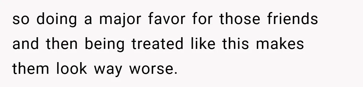 so doing a major favor for those friends and then being treated like this makes them look way worse.