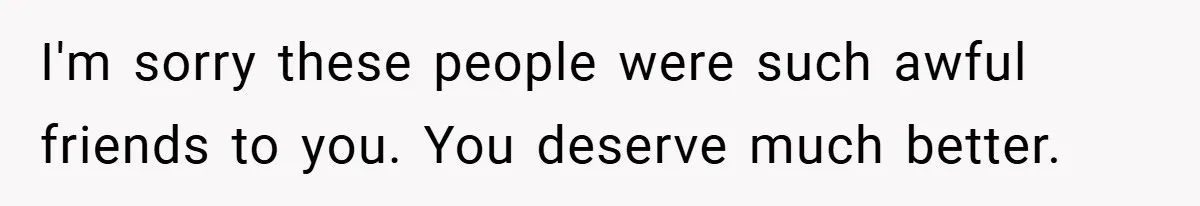 I'm sorry these people were such awful friends to you. You deserve much better.