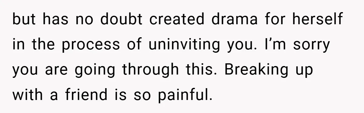 but has no doubt created drama for herself in the process of uninviting you. I’m sorry you are going through this. Breaking up with a friend is so painful.
