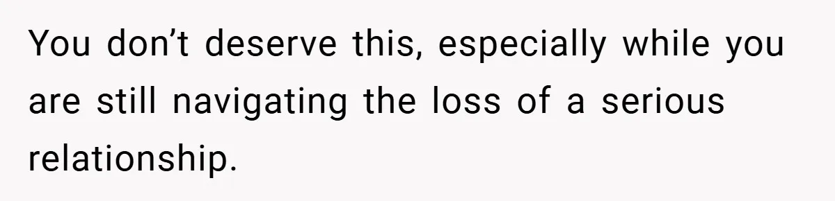 You don’t deserve this, especially while you are still navigating the loss of a serious relationship.