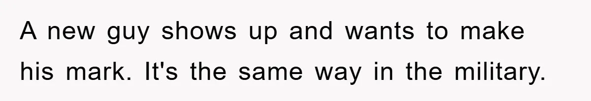 A new guy shows up and wants to make his mark. It's the same way in the military.