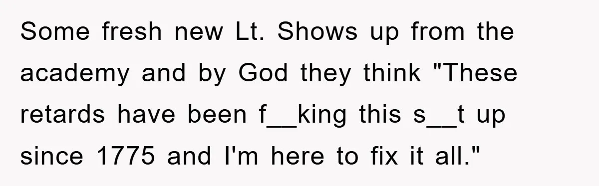 Some fresh new Lt. Shows up from the academy and by God they think "These retards have been f__king this s__t up since 1775 and I'm here to fix it...