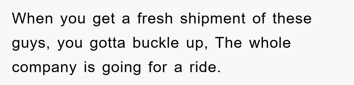 When you get a fresh shipment of these guys, you gotta buckle up, The whole company is going for a ride.