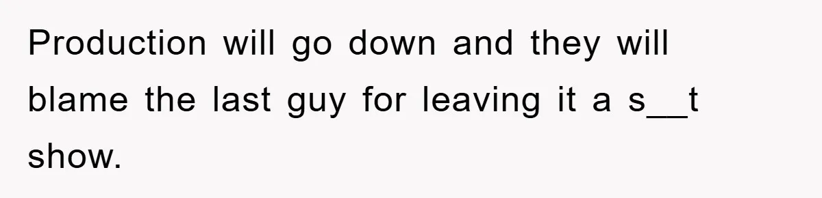 Production will go down and they will blame the last guy for leaving it a s__t show.
