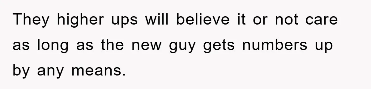 They higher ups will believe it or not care as long as the new guy gets numbers up by any means.