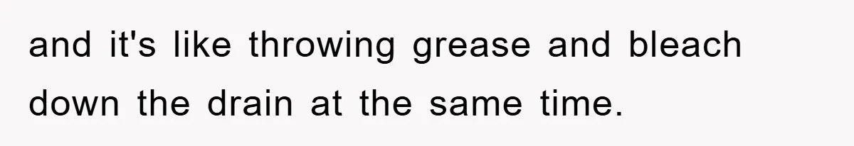and it's like throwing grease and bleach down the drain at the same time.
