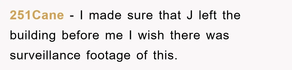 251Cane − I made sure that J left the building before me I wish there was surveillance footage of this.