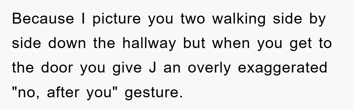 Because I picture you two walking side by side down the hallway but when you get to the door you give J an overly exaggerated "no, after you" gesture.