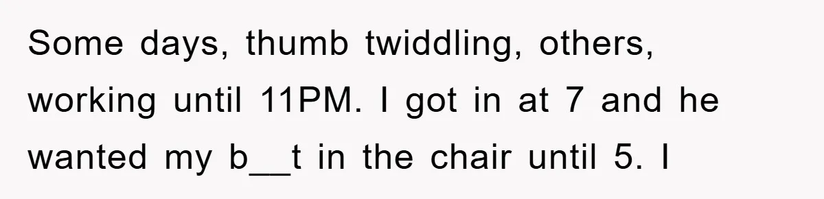 Some days, thumb twiddling, others, working until 11PM. I got in at 7 and he wanted my b__t in the chair until 5. I
