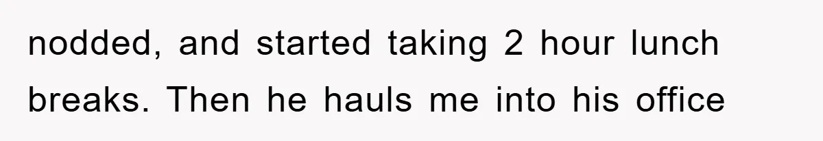 nodded, and started taking 2 hour lunch breaks. Then he hauls me into his office