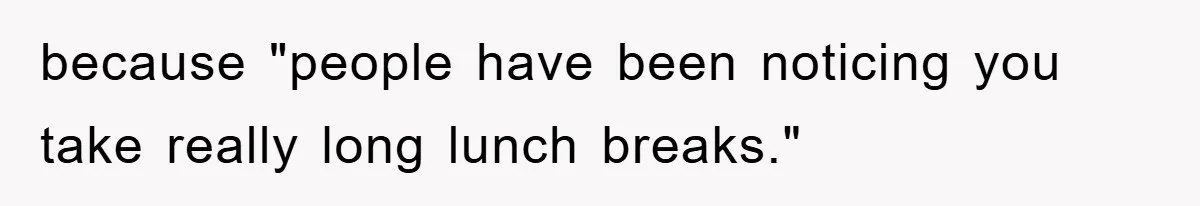 because "people have been noticing you take really long lunch breaks."