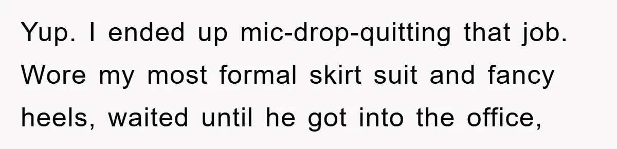 Yup. I ended up mic-drop-quitting that job. Wore my most formal skirt suit and fancy heels, waited until he got into the office,