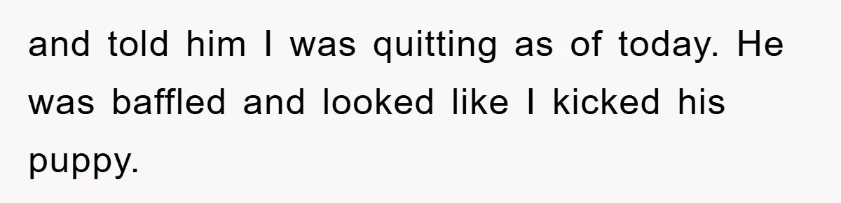 and told him I was quitting as of today. He was baffled and looked like I kicked his puppy.