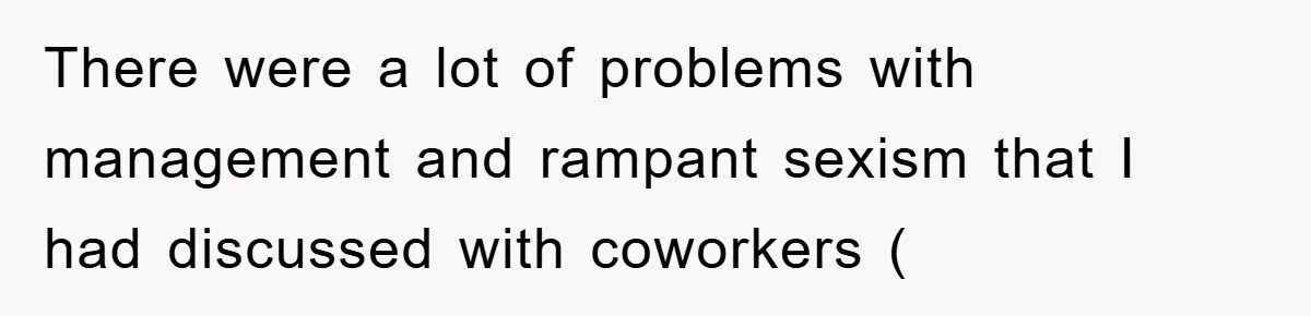 There were a lot of problems with management and rampant sexism that I had discussed with coworkers (