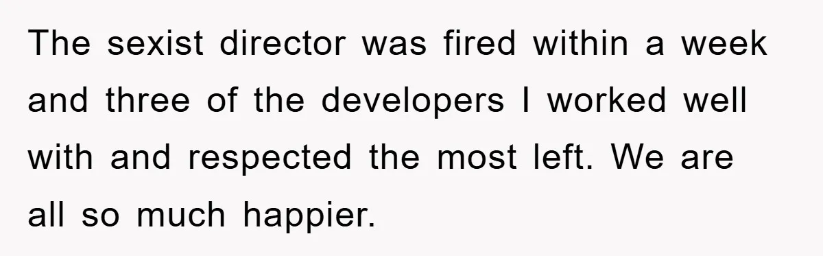 The sexist director was fired within a week and three of the developers I worked well with and respected the most left. We are all so much happier.