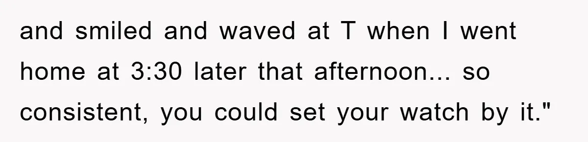 and smiled and waved at T when I went home at 3:30 later that afternoon... so consistent, you could set your watch by it."