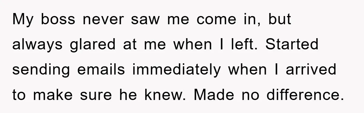 My boss never saw me come in, but always glared at me when I left. Started sending emails immediately when I arrived to make sure he knew. Made no difference.