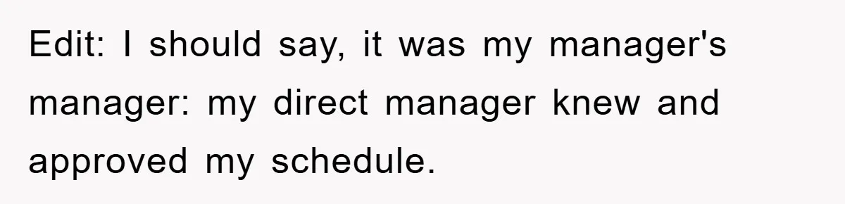 Edit: I should say, it was my manager's manager: my direct manager knew and approved my schedule.