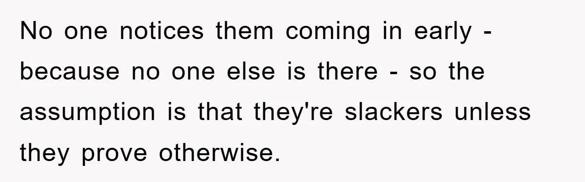 No one notices them coming in early - because no one else is there - so the assumption is that they're slackers unless they prove otherwise.